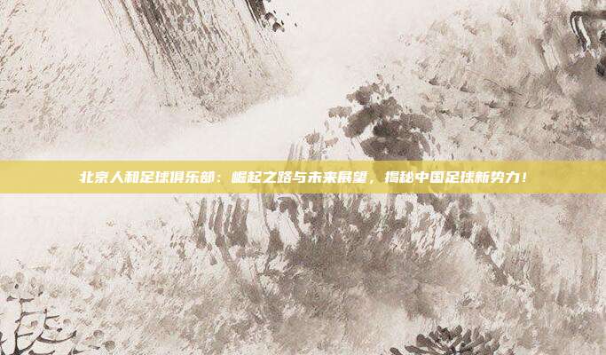 北京人和足球俱乐部：崛起之路与未来展望，揭秘中国足球新势力！