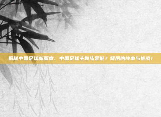 揭秘中国足球新篇章：中国足球主教练是谁？背后的故事与挑战！
