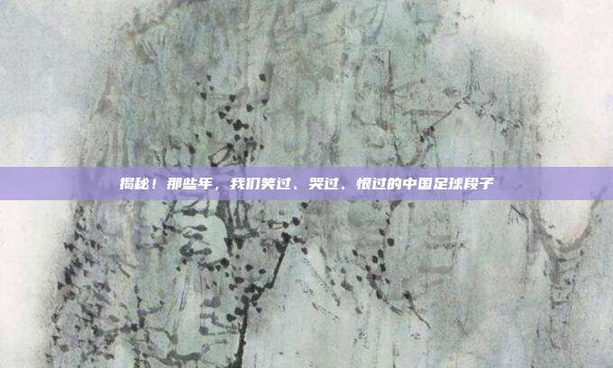 揭秘！那些年，我们笑过、哭过、恨过的中国足球段子