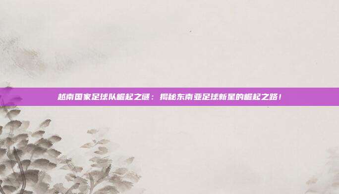 越南国家足球队崛起之谜:揭秘东南亚足球新星的崛起之路!