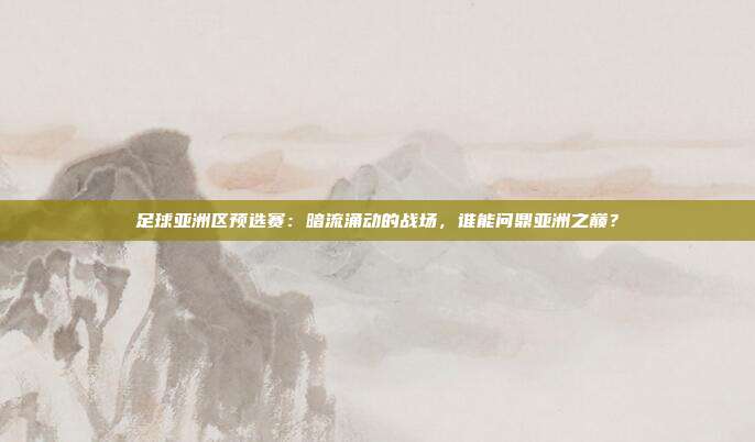 足球亚洲区预选赛：暗流涌动的战场，谁能问鼎亚洲之巅？