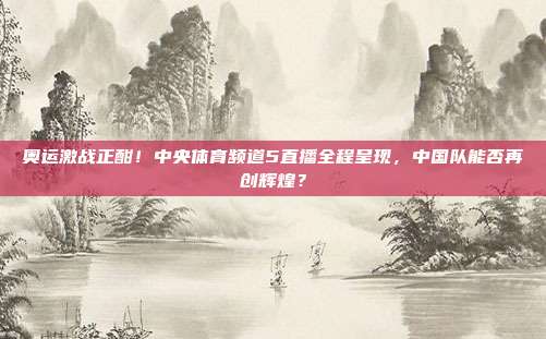 奥运激战正酣！中央体育频道5直播全程呈现，中国队能否再创辉煌？