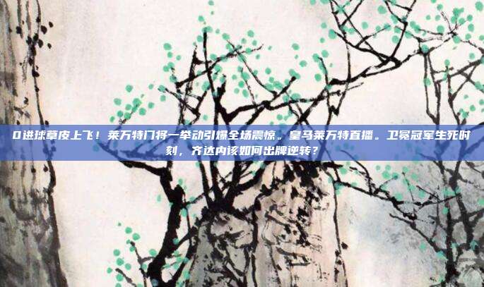0进球草皮上飞！莱万特门将一举动引爆全场震惊。皇马莱万特直播。卫冕冠军生死时刻，齐达内该如何出牌逆转？