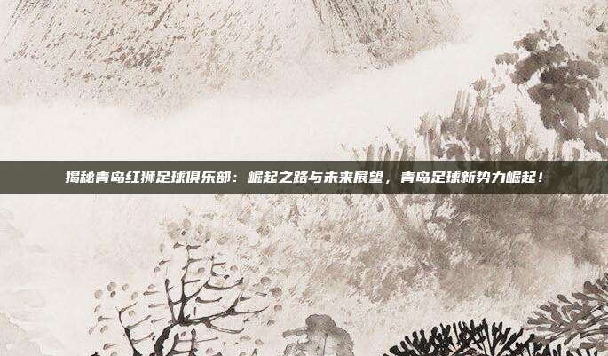 揭秘青岛红狮足球俱乐部：崛起之路与未来展望，青岛足球新势力崛起！