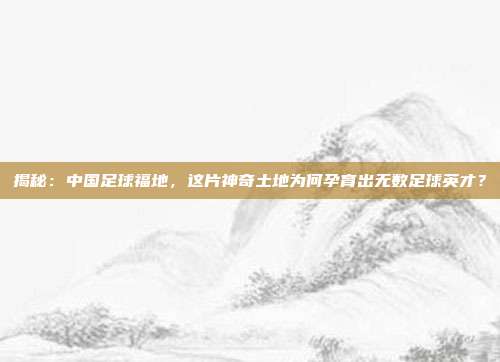 揭秘：中国足球福地，这片神奇土地为何孕育出无数足球英才？