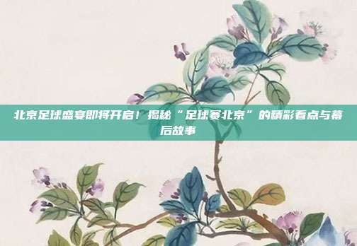 北京足球盛宴即将开启！揭秘“足球赛北京”的精彩看点与幕后故事