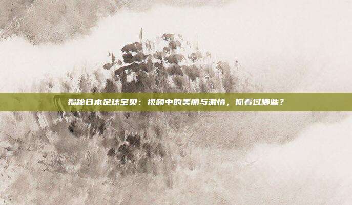 揭秘日本足球宝贝：视频中的美丽与激情，你看过哪些？
