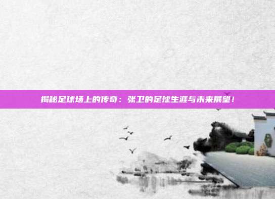 揭秘足球场上的传奇：张卫的足球生涯与未来展望！