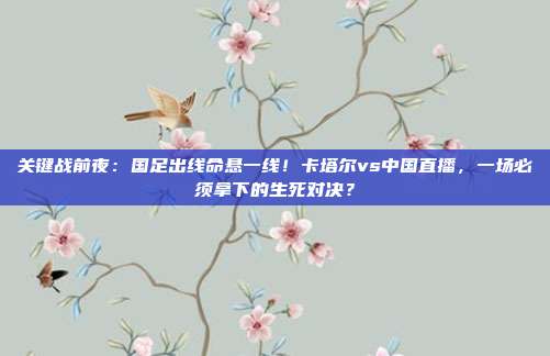 关键战前夜：国足出线命悬一线！卡塔尔vs中国直播，一场必须拿下的生死对决？