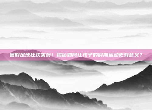 暑假足球狂欢来袭！揭秘如何让孩子的假期运动更有意义？