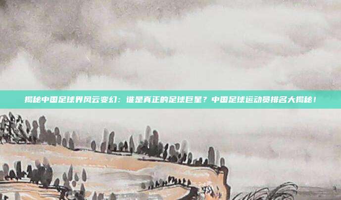 揭秘中国足球界风云变幻：谁是真正的足球巨星？中国足球运动员排名大揭秘！