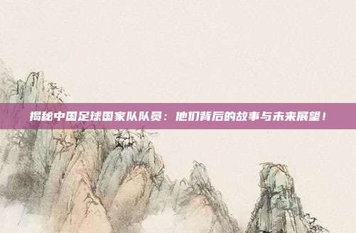揭秘中国足球国家队队员：他们背后的故事与未来展望！