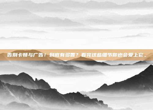 告别卡顿与广告！到底有多香？看完这些细节你也会爱上它。