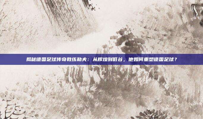 揭秘德国足球传奇教练勒夫：从辉煌到低谷，他如何重塑德国足球？