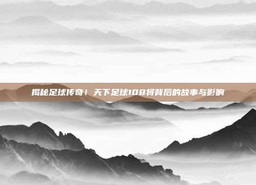 揭秘足球传奇！天下足球108将背后的故事与影响