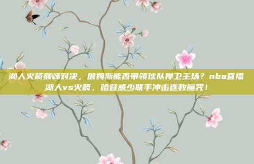 湖人火箭巅峰对决，詹姆斯能否带领球队捍卫主场？nba直播湖人vs火箭，哈登威少联手冲击连败魔咒！