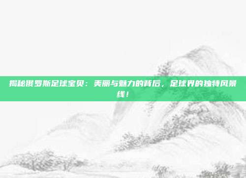 揭秘俄罗斯足球宝贝：美丽与魅力的背后，足球界的独特风景线！