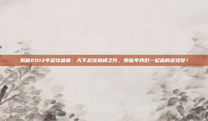 揭秘2013年足球盛宴：天下足球巅峰之作，那些年我们一起追的足球梦！