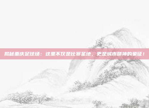 揭秘重庆足球场：这里不仅是比赛圣地，更是城市精神的象征！
