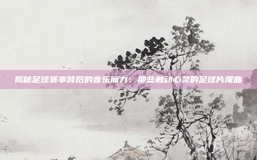 揭秘足球赛事背后的音乐魔力：那些触动心灵的足球片尾曲