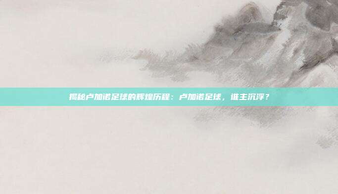 揭秘卢加诺足球的辉煌历程：卢加诺足球，谁主沉浮？