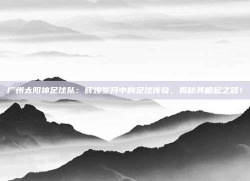 广州太阳神足球队:辉煌岁月中的足球传奇,揭秘其崛起之路!