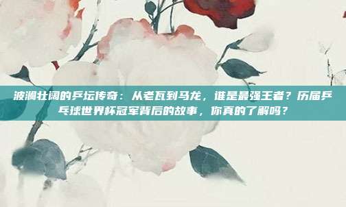 波澜壮阔的乒坛传奇：从老瓦到马龙，谁是最强王者？历届乒乓球世界杯冠军背后的故事，你真的了解吗？