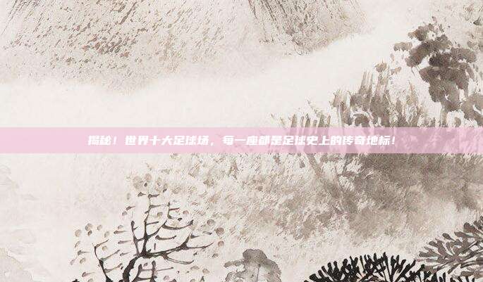 揭秘！世界十大足球场，每一座都是足球史上的传奇地标！