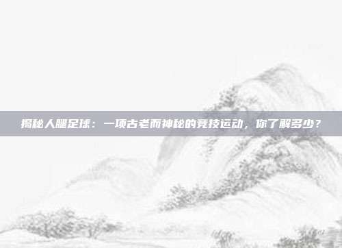 揭秘人腿足球:一项古老而神秘的竞技运动,你了解多少?