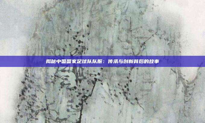 揭秘中国国家足球队队服：传承与创新背后的故事