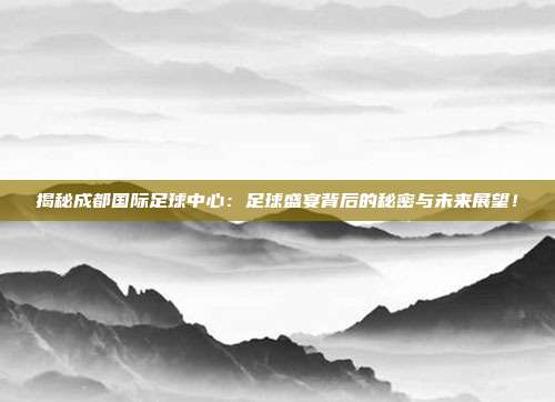 揭秘成都国际足球中心：足球盛宴背后的秘密与未来展望！