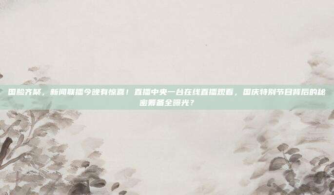 国脸齐聚，新闻联播今晚有惊喜！直播中央一台在线直播观看，国庆特别节目背后的秘密筹备全曝光？