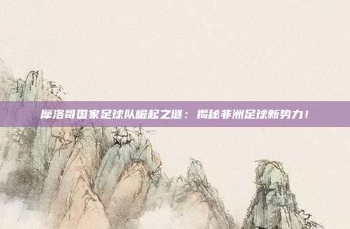 摩洛哥国家足球队崛起之谜：揭秘非洲足球新势力！
