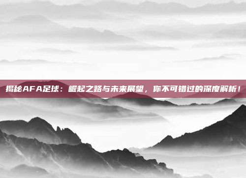 揭秘AFA足球：崛起之路与未来展望，你不可错过的深度解析！