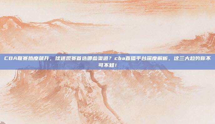 CBA联赛热度飙升，球迷观赛首选哪些渠道？cba直播平台深度解析，这三大趋势你不可不知！