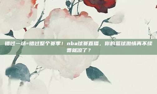 错过一场=错过整个赛季！nba球赛直播，你的篮球激情再不续费就凉了？