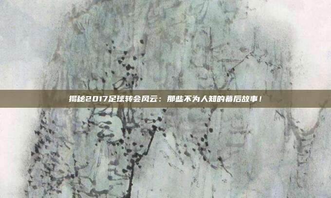 揭秘2017足球转会风云：那些不为人知的幕后故事！