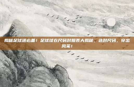 揭秘足球迷必备！足球球衣尺码对照表大揭秘，选对尺码，穿出风采！