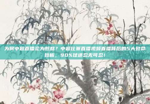 为何中超直播沦为煎熬？中超比赛直播视频直播背后的5大致命短板，90%球迷忍无可忍！