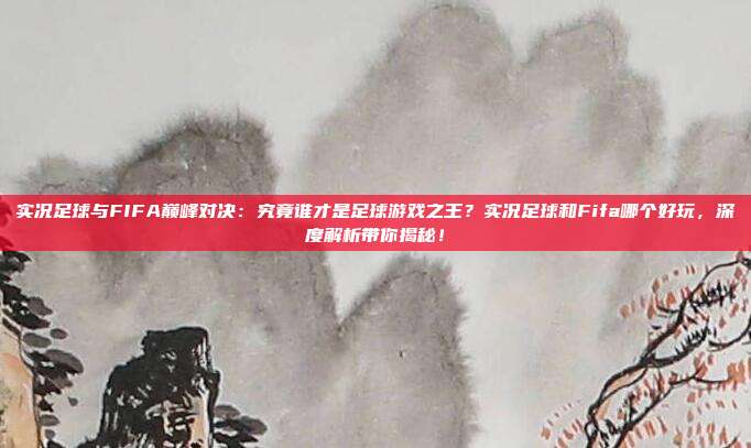 实况足球与FIFA巅峰对决：究竟谁才是足球游戏之王？实况足球和Fifa哪个好玩，深度解析带你揭秘！