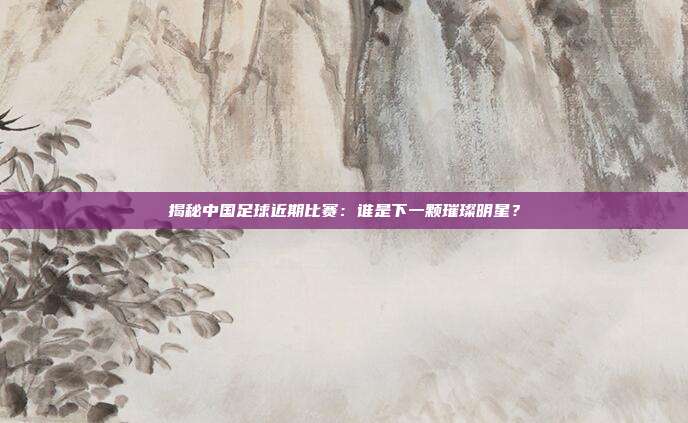 揭秘中国足球近期比赛:谁是下一颗璀璨明星?