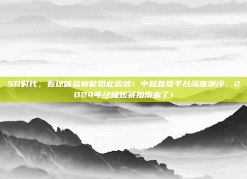 5G时代，看球体验竟能如此震撼！中超直播平台深度测评，2024年终极观赛指南来了！