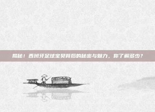 揭秘！西班牙足球宝贝背后的秘密与魅力，你了解多少？