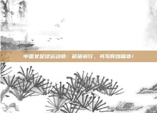 中国女足球运动员：砥砺前行，书写辉煌篇章！