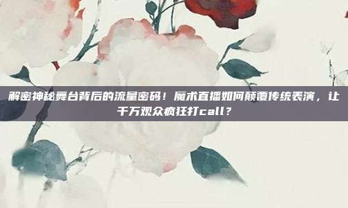 解密神秘舞台背后的流量密码！魔术直播如何颠覆传统表演，让千万观众疯狂打call？