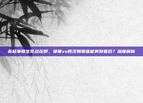 英超曼联生死战在即，曼联vs西汉姆联谁能笑到最后？深度解析