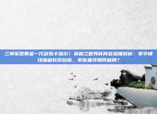 三狮军团黄金一代剑指卡塔尔！英格兰世界杯阵容深度剖析：豪华锋线暗藏致命短板，索斯盖特如何破局？