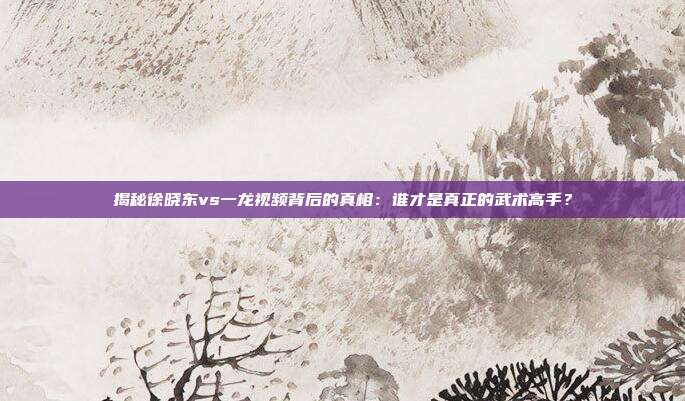 揭秘徐晓东vs一龙视频背后的真相：谁才是真正的武术高手？