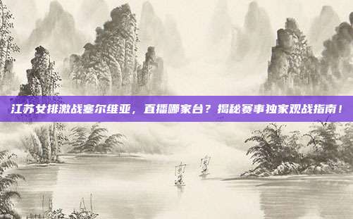 江苏女排激战塞尔维亚，直播哪家台？揭秘赛事独家观战指南！