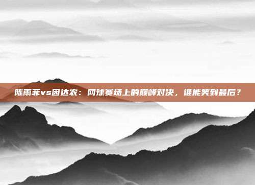 陈雨菲vs因达农：网球赛场上的巅峰对决，谁能笑到最后？